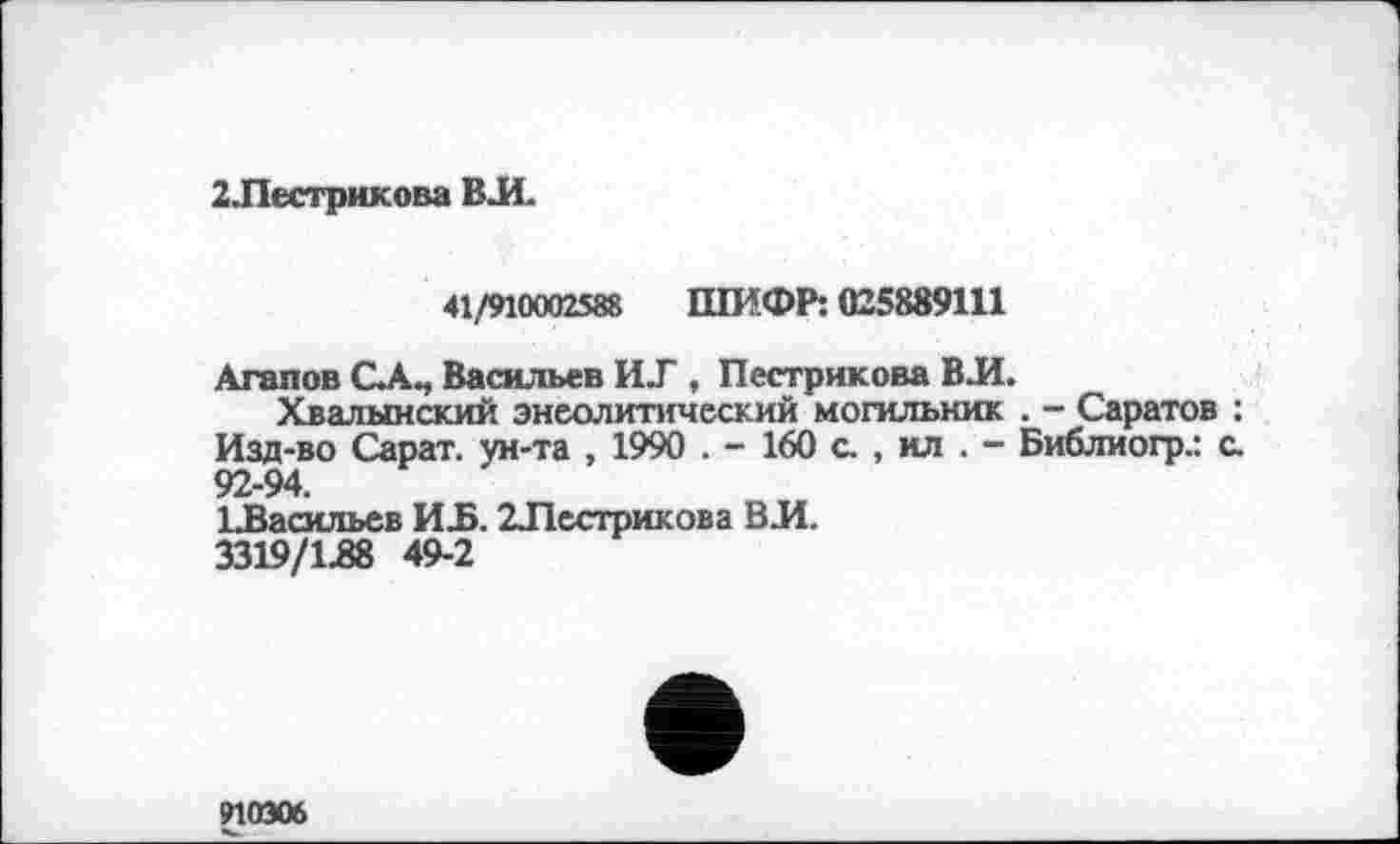 ﻿2 .Пестрякова ВЛ.
41/910002588 ШИФР: 025889111
Агапов С.А., Васильев ИТ , Пестрякова ВЛ.
Хвалынский энеолитический могильник . - Саратов ; Изд-во Сарат. ун-та , 1990 . - 160 с , ил . - Библиогр.: с. 92-94.
^Васильев ИЪ. 2Лестрикова ВИ.
3319/1.88 49-2
910306